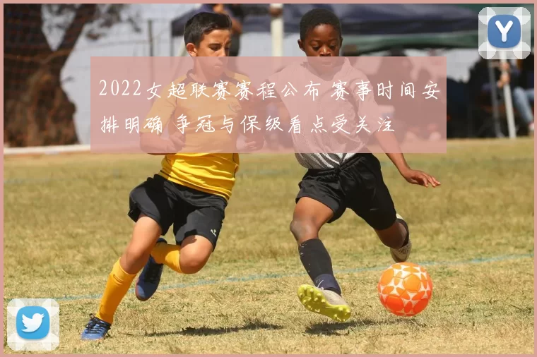 2022女超联赛赛程公布 赛事时间安排明确 争冠与保级看点受关注