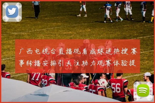 广西电视台直播观看成球迷热搜 赛事转播安排引关注助力观赛体验提升