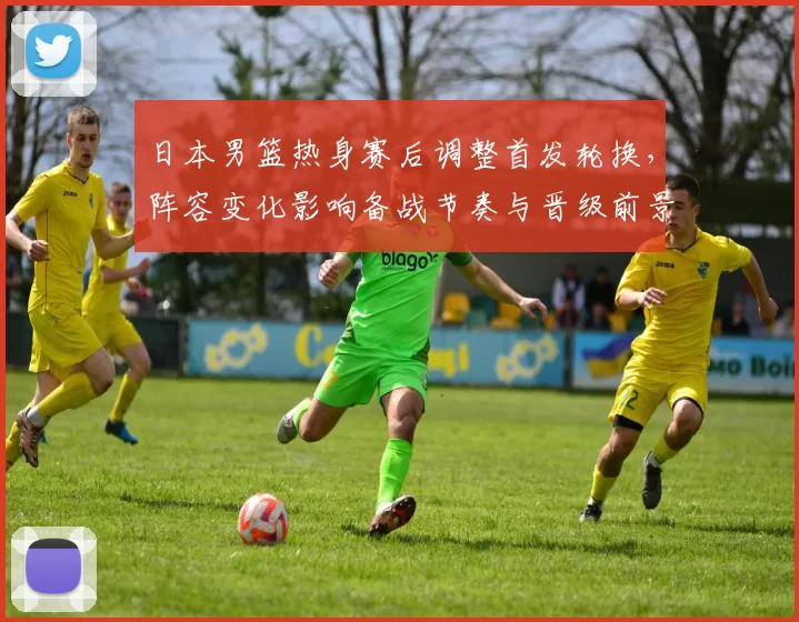 日本男篮热身赛后调整首发轮换，阵容变化影响备战节奏与晋级前景