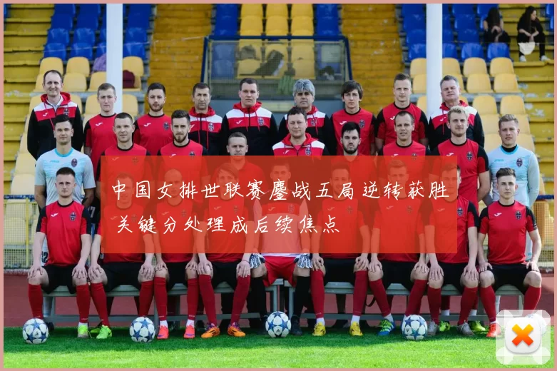 中国女排世联赛鏖战五局逆转获胜 关键分处理成后续焦点