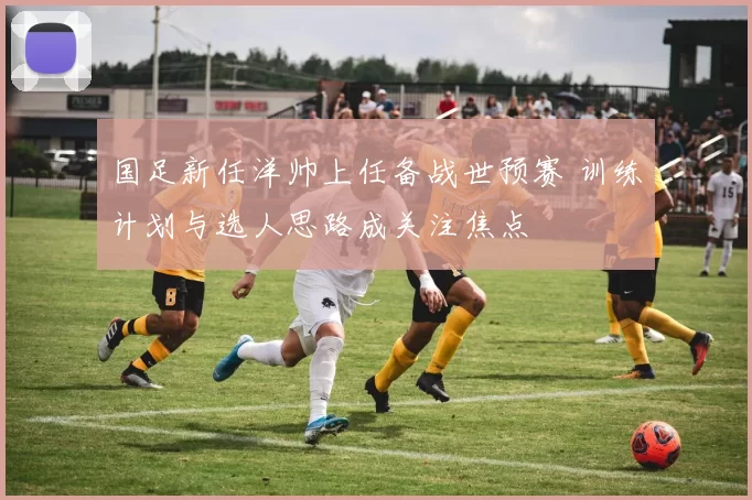 国足新任洋帅上任备战世预赛 训练计划与选人思路成关注焦点
