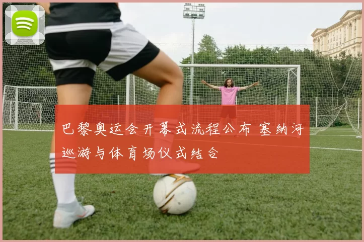 巴黎奥运会开幕式流程公布 塞纳河巡游与体育场仪式结合