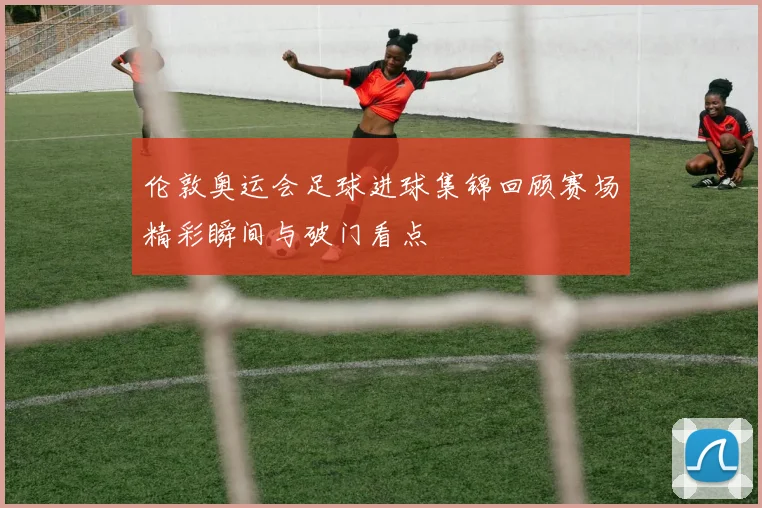 伦敦奥运会足球进球集锦回顾赛场精彩瞬间与破门看点