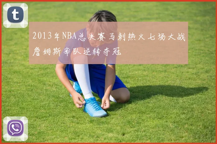 2013年NBA总决赛马刺热火七场大战詹姆斯率队逆转夺冠