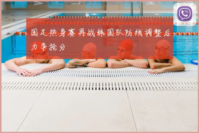 国足热身赛再战韩国队防线调整后力争抢分