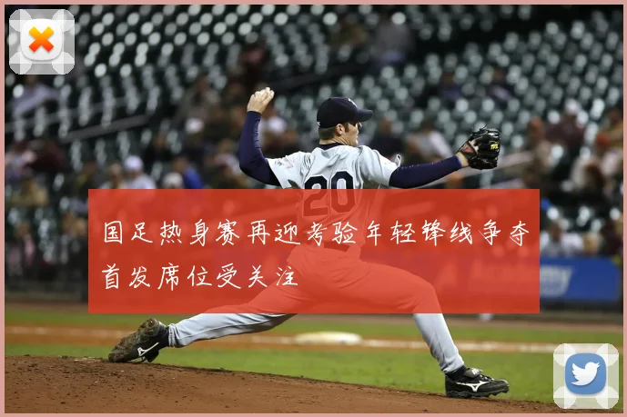 国足热身赛再迎考验年轻锋线争夺首发席位受关注