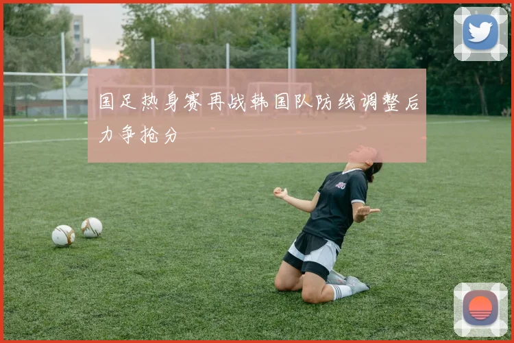 国足热身赛再战韩国队防线调整后力争抢分