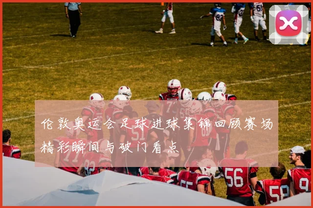 伦敦奥运会足球进球集锦回顾赛场精彩瞬间与破门看点