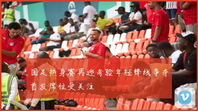 国足热身赛再迎考验年轻锋线争夺首发席位受关注